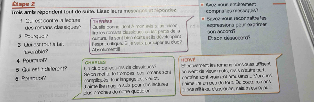 Étape 2 Avez-vous entièrement 
Trois amis répondent tout de suite. Lisez leurs messages et répondez. compris les messages? 
1 Qui est contre la lecture Thérèse Savez-vous reconnaitre les 
des romans classiques? Quelle bonne idée! À mon avis tu as raison: und s expressions pour exprimer 
2 Pourquoi? lire les romans classiques ça fait partie de la son accord? 
culture. Ils sont bien écrits et ils développent Et son désaccord? 
3 Qui est tout à fait I'esprit critique. Si je veux participer au club? 
favorable? Absolument!!! 
4 Pourquoi? HERVÉ 
CHARLES 
5 Qui est indifférent? Un club de lectures de classiques? Effectivement les romans classiques utilisent 
6 Pourquoi? Selon moi tu te trompes: ces romans sont souvent de vieux mots, mais d'autre part, 
compliqués, leur langage est vieillot. certains sont vraiment amusants... Moi aussi 
J’aime lire mais je suis pour des lectures j'aime lire un peu de tout. Du coup, romans 
plus proches de notre quotidien. d'actualité ou classiques, cela m'est égal.