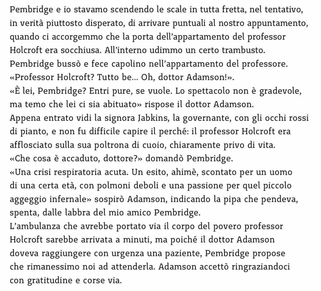 Pembridge e io stavamo scendendo le scale in tutta fretta, nel tentativo, 
in verità piuttosto disperato, di arrivare puntuali al nostro appuntamento, 
quando ci accorgemmo che la porta dell’appartamento del professor 
Holcroft era socchiusa. All’interno udimmo un certo trambusto. 
Pembridge bussò e fece capolino nell'appartamento del professore. 
«Professor Holcroft? Tutto be... Oh, dottor Adamson!». 
«È lei, Pembridge? Entri pure, se vuole. Lo spettacolo non è gradevole, 
ma temo che lei ci sia abituato» rispose il dottor Adamson. 
Appena entrato vidi la signora Jabkins, la governante, con gli occhi rossi 
di pianto, e non fu difficile capire il perché: il professor Holcroft era 
afflosciato sulla sua poltrona di cuoio, chiaramente privo di vita. 
«Che cosa è accaduto, dottore?» domandò Pembridge. 
«Una crisi respiratoria acuta. Un esito, ahimè, scontato per un uomo 
di una certa età, con polmoni deboli e una passione per quel piccolo 
aggeggio infernale» sospirò Adamson, indicando la pipa che pendeva, 
spenta, dalle labbra del mio amico Pembridge. 
L’ambulanza che avrebbe portato via il corpo del povero professor 
Holcroft sarebbe arrivata a minuti, ma poiché il dottor Adamson 
doveva raggiungere con urgenza una paziente, Pembridge propose 
che rimanessimo noi ad attenderla. Adamson accettò ringraziandoci 
con gratitudine e corse via.