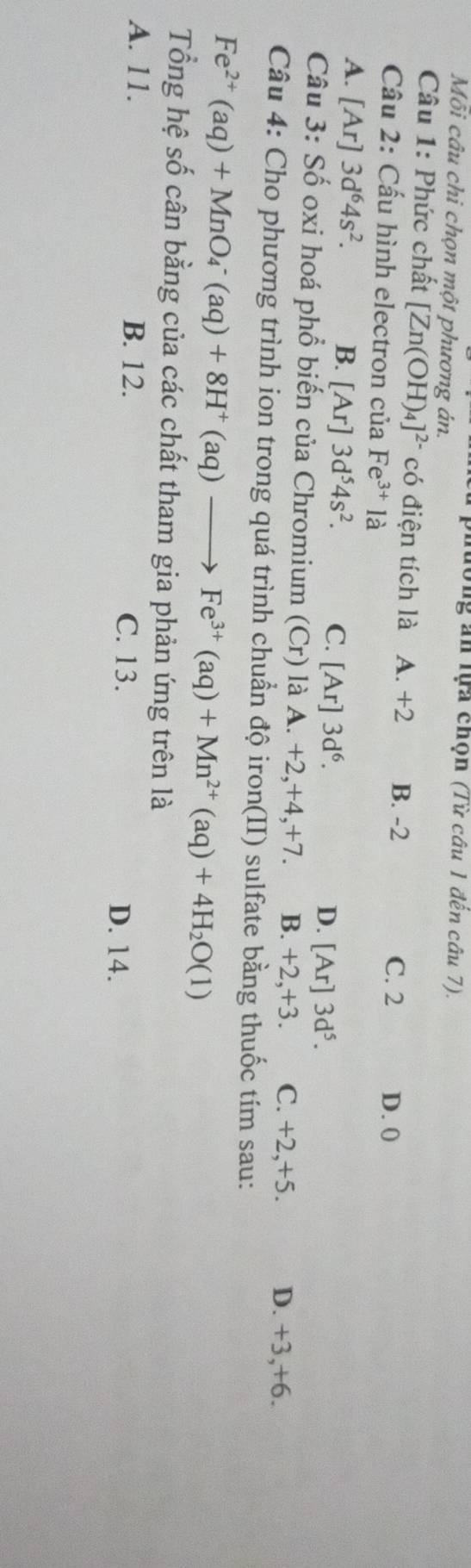 ng ăn lựa chọn (Từ câu 1 đến câu 7).
Mỗi câu chi chọn một phương án.
Câu 1: Phức chất [Zn(OH)_4]^2- có điện tích là A. +2 B. -2 C. 2
Câu 2: Cấu hình electron của Fe^(3+)la D. 0
A. [Ar] 3d^64s^2.
B. [Ar]3d^54s^2. C. A r] 3d^6. [Ar]3d^5. 
D.
Câu 3: Số oxi hoá phổ biến của Chromium (Cr) là A. +2, +4, +7. B. +2, +3. C. +2, +5. D. +3, +6.
Câu 4: Cho phương trình ion trong quá trình chuẩn độ iron(II) sulfate bằng thuốc tím sau:
Fe^(2+)(aq)+MnO_4^(-(aq)+8H^+)(aq)to Fe^(3+)(aq)+Mn^(2+)(aq)+4H_2O(1)
Tổng hệ số cân bằng của các chất tham gia phản ứng trên là
A. 11. B. 12. C. 13. D. 14.