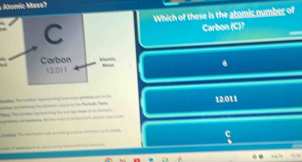 Atomic Mass? 
Which of these is the atomic number of 
C Carbon (C)? 
a 
Carbon Alomic 
bol Moss
12.011
Saumber. The number represeniing how mainy protons are in the 
adieas and defning the element's place on the Periodic Table. 12.011
Mae: The number representing the average mass of an element. 
ng protons and neutrons. Atomic mass is measured in atomic mass units 
Sumbel. The shorthand code proviing a quick reference to is name. 
aber of noutroms in an atom can be found with this formula. 
a
10.38