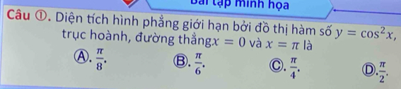 Bài tạp minh họa
Câu ①. Diện tích hình phẳng giới hạn bởi đồ thị hàm số y=cos^2x, 
trục hoành, đường thẳng gx=0 và x=π là
Ⓐ.  π /8 . Ⓑ.  π /6 . C.  π /4 . D  π /2 .