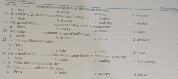 Ani ._ ....... (menyanyi) a song and her friends are listening.
Acaz Buter
a. sing b. sings c. sang d. singing
20. It is eight o’clock in the morning, and I usualy _English
a. study b. studies c. studying
21. My grandparents _(minum) coffee in the dinning room d. studied
a. drink b. drinks
22. My father _(minum) a cup of coffee too. c. drunk d. drank
a. drink b. drinks
23. A : Do you like your cake ? c. drunk d. drinking
B : Yes._
a. I am b. I do c. I did d. I was
24. My friends and I _(membaca) some books in the library everyday.
a. read b. reads c. reading d. are reading
25. A : What does your mother do ?
B : She _cakes in the oven
a. Fries b. boils c. sweeps d. bakes