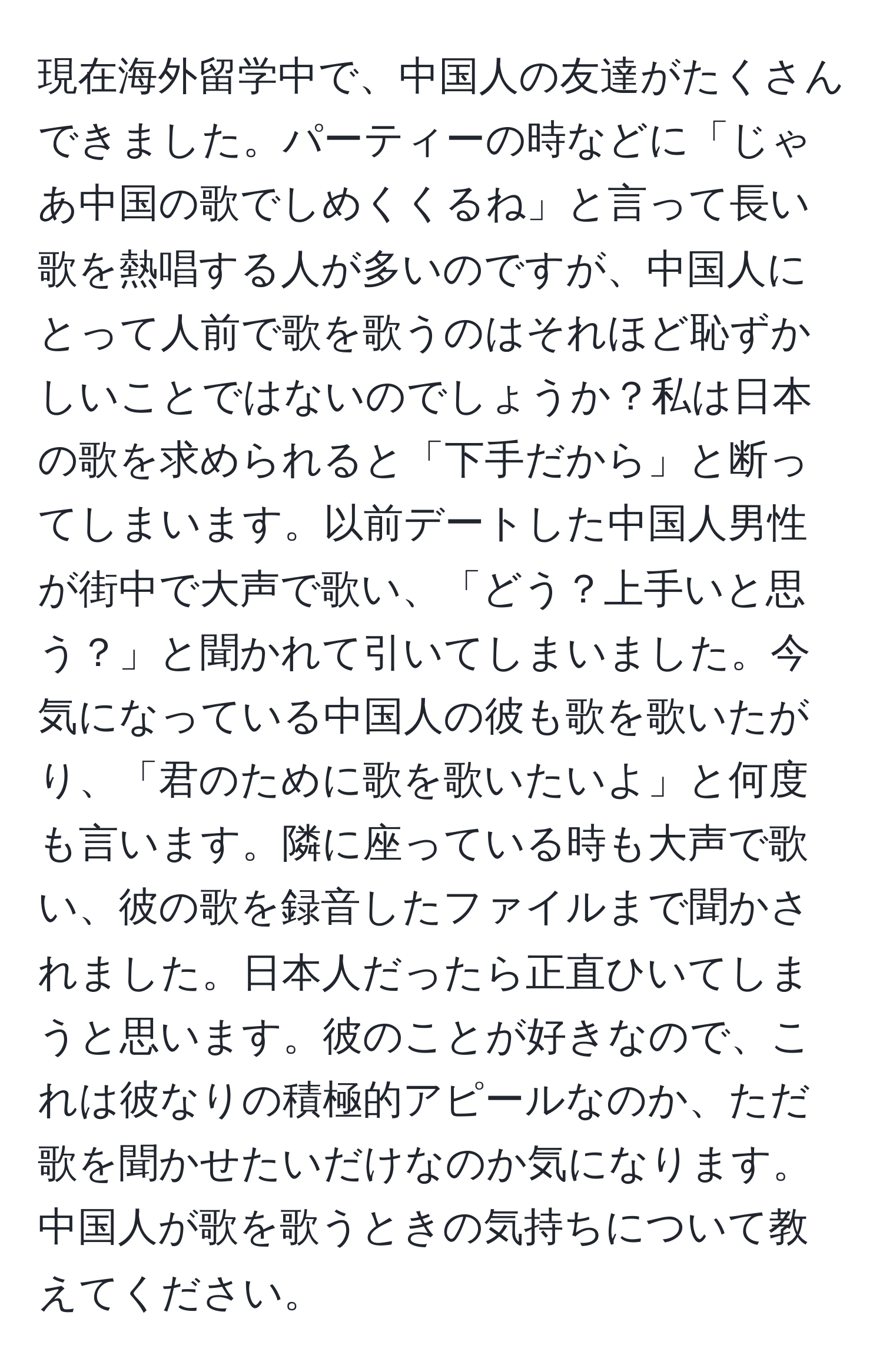 現在海外留学中で、中国人の友達がたくさんできました。パーティーの時などに「じゃあ中国の歌でしめくくるね」と言って長い歌を熱唱する人が多いのですが、中国人にとって人前で歌を歌うのはそれほど恥ずかしいことではないのでしょうか？私は日本の歌を求められると「下手だから」と断ってしまいます。以前デートした中国人男性が街中で大声で歌い、「どう？上手いと思う？」と聞かれて引いてしまいました。今気になっている中国人の彼も歌を歌いたがり、「君のために歌を歌いたいよ」と何度も言います。隣に座っている時も大声で歌い、彼の歌を録音したファイルまで聞かされました。日本人だったら正直ひいてしまうと思います。彼のことが好きなので、これは彼なりの積極的アピールなのか、ただ歌を聞かせたいだけなのか気になります。中国人が歌を歌うときの気持ちについて教えてください。