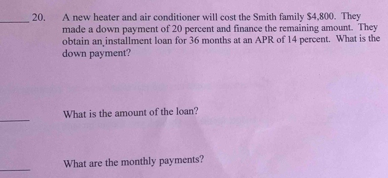 A new heater and air conditioner will cost the Smith family $4,800. They 
made a down payment of 20 percent and finance the remaining amount. They 
obtain an installment loan for 36 months at an APR of 14 percent. What is the 
down payment? 
_ 
What is the amount of the loan? 
_ 
What are the monthly payments?