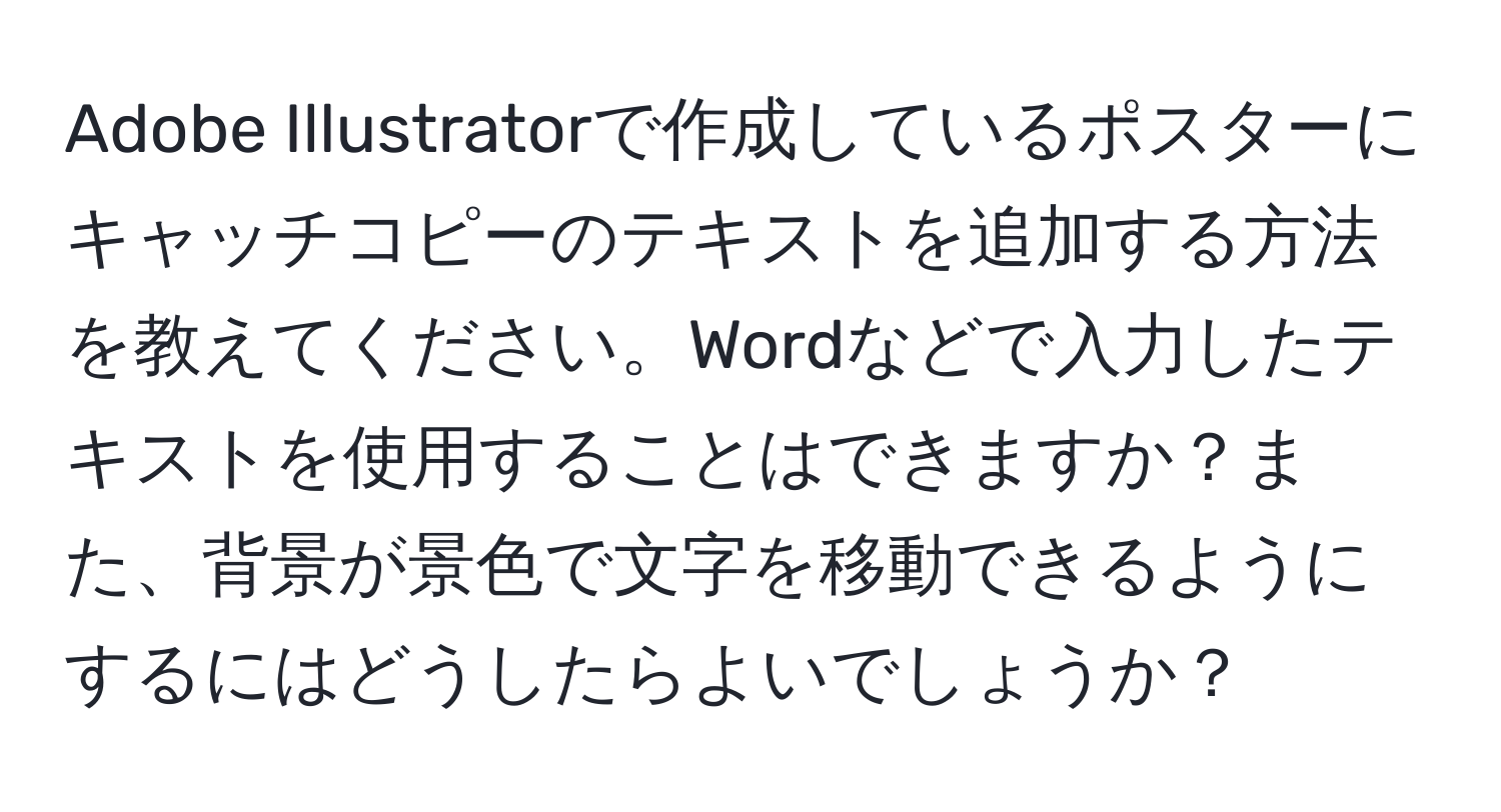 Adobe Illustratorで作成しているポスターにキャッチコピーのテキストを追加する方法を教えてください。Wordなどで入力したテキストを使用することはできますか？また、背景が景色で文字を移動できるようにするにはどうしたらよいでしょうか？