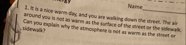 Name 
1. It is a nice warm day, and you are walking down the street. The air 
around you is not as warm as the surface of the street or the sidewalk. 
Can you explain why the atmosphere is not as warm as the street or 
sidewalk?