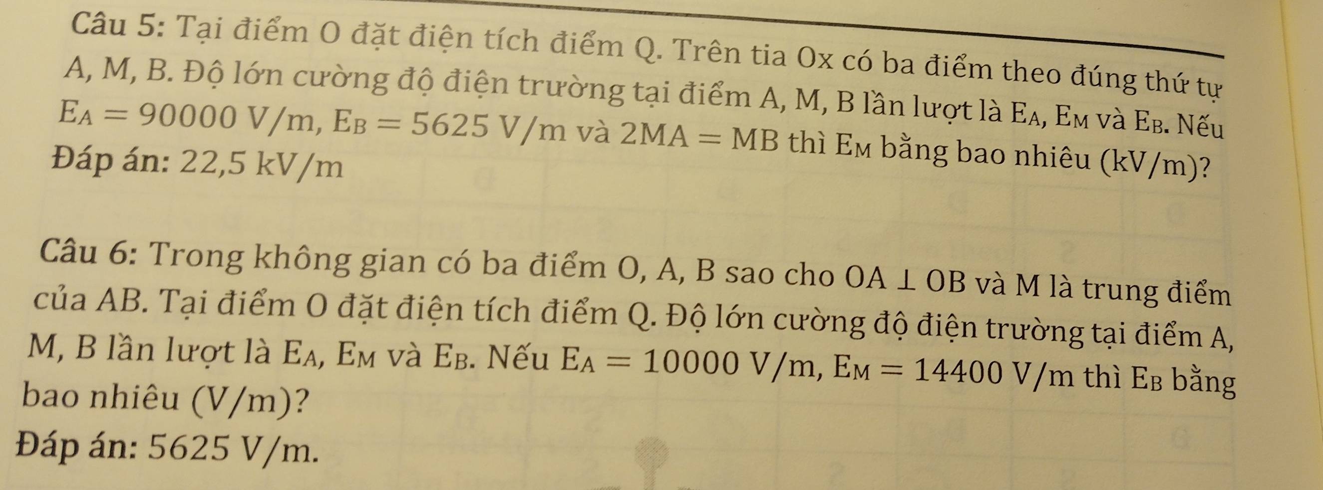 Tại điểm O đặt điện tích điểm Q. Trên tia Ox có ba điểm theo đúng thứ tự
A, M, B. Độ lớn cường độ điện trường tại điểm A, M, B lần lượt là Ε₄, Εм νà Εв. Nếu
E_A=90000V/m, E_B=5625V/m và 2MA=MB thì E_M bằng bao nhiêu (kV/m)? 
Đáp án: 22,5 kV/m
Câu 6: Trong không gian có ba điểm O, A, B sao cho OA⊥ OB và M là trung điểm 
của AB. Tại điểm O đặt điện tích điểm Q. Độ lớn cường độ điện trường tại điểm A,
M, B lần lượt là Eλ, Em và Eβ. Nếu E_A=10000V/m, E_M=14400V/m thì Eв bằng 
bao nhiêu (V/m)? 
Đáp án: 5625 V/m.