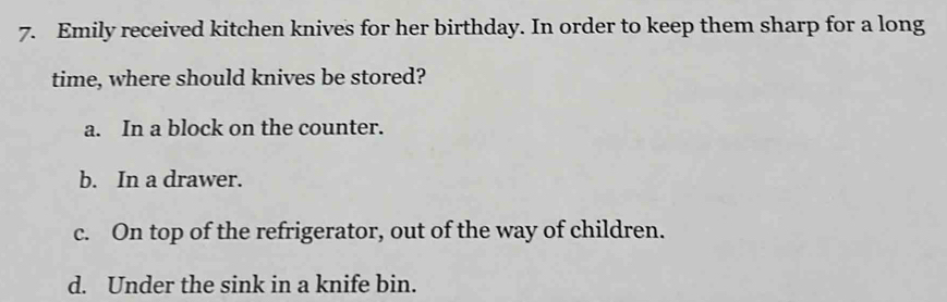 Emily received kitchen knives for her birthday. In order to keep them sharp for a long
time, where should knives be stored?
a. In a block on the counter.
b. In a drawer.
c. On top of the refrigerator, out of the way of children.
d. Under the sink in a knife bin.