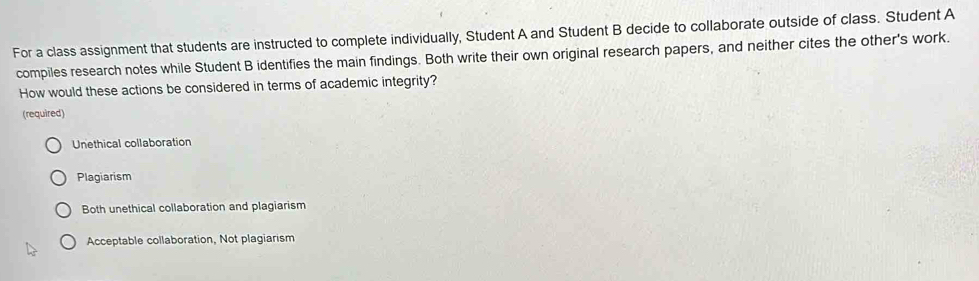 For a class assignment that students are instructed to complete individually, Student A and Student B decide to collaborate outside of class. Student A
compiles research notes while Student B identifies the main findings. Both write their own original research papers, and neither cites the other's work.
How would these actions be considered in terms of academic integrity?
(required)
Unethical collaboration
Plagiarism
Both unethical collaboration and plagiarism
Acceptable collaboration, Not plagiarism