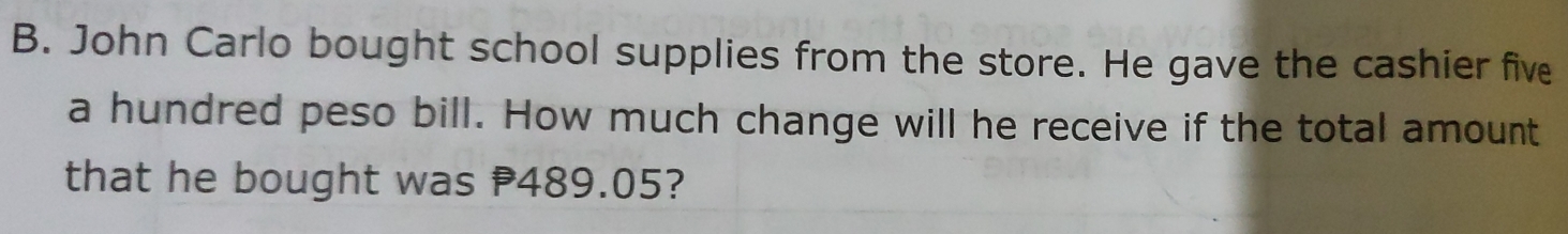 John Carlo bought school supplies from the store. He gave the cashier five 
a hundred peso bill. How much change will he receive if the total amount 
that he bought was 489.05?