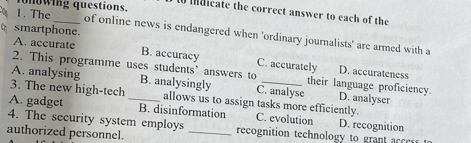 onowing questions.
to mdicate the correct answer to each of the
smartphone.
1. The _of online news is endangered when 'ordinary journalists' are armed with a
A. accurate B. accuracy C. accurately D. accurateness
2. This programme uses students’ answers to their language proficiency.
A. analysing B. analysingly C. analyse D. analyser
3. The new high-tech allows us to assign tasks more efficiently.
A. gadget _B. disinformation C. evolution D. recognition
4. The security system employs _recognition technology to grant acces 
authorized personnel.