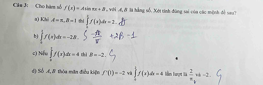 Cho hàm số f(x)=Asin π x+B , với A, B là hằng số. Xét tính đúng sai của các mệnh đề sau?
a) Khi A=π , B=1 thì ∈tlimits _0^(2f(x)dx=2.
b) ∈tlimits _0^2f(x)dx=-2B.
c) Nếu ∈tlimits _0^2f(x)dx=4 thì B=-2.
d) Số A, B thỏa mãn điều kiện f'(1)=-2 và ∈tlimits _0^2f(x)dx=4 lần lượt là frac 2)π _Vva-2.