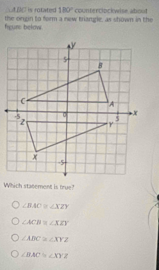 △ ABC is rotated 180° counterclockwise about
the ongin to form a new triangle, as shown in the
figure below.
Which statement is true?
∠ BAC≌ ∠ XZY
∠ ACB≌ ∠ XZY
∠ ABC≌ ∠ XYZ
∠ BAC≌ ∠ XYZ