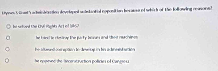 Ulysses S Grant's administration developed substantial opposition because of which of the following reasons?
he vetued the Civil Rights Act of 1867
he tried to destroy the party bosses and their machines .
he allowed corruption to develop in his administration
he opposed the Reconstruction policies of Congress