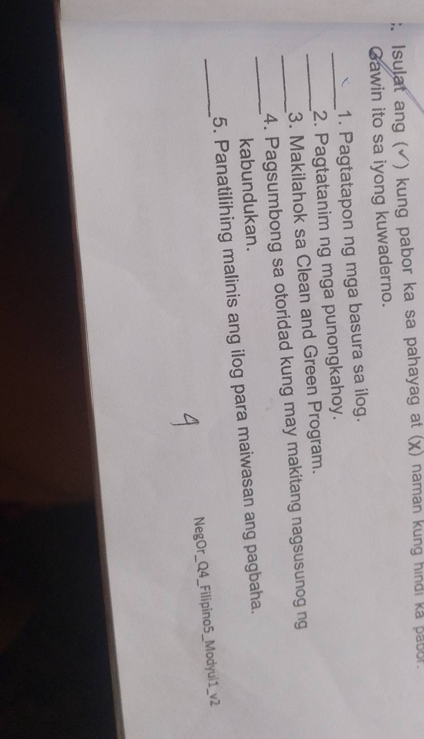 Isulat ang (√) kung pabor ka sa pahayag at (χ) naman kung hindi ka pabor. 
Gawin ito sa iyong kuwaderno. 
1. Pagtatapon ng mga basura sa ilog. 
_2. Pagtatanim ng mga punongkahoy. 
_3. Makilahok sa Clean and Green Program. 
_ 
_4. Pagsumbong sa otoridad kung may makitang nagsusunog ng 
kabundukan. 
_ 
5. Panatilihing malinis ang ilog para maiwasan ang pagbaha. 
NegOr_Q4_Filipino5_Modyul1_v2