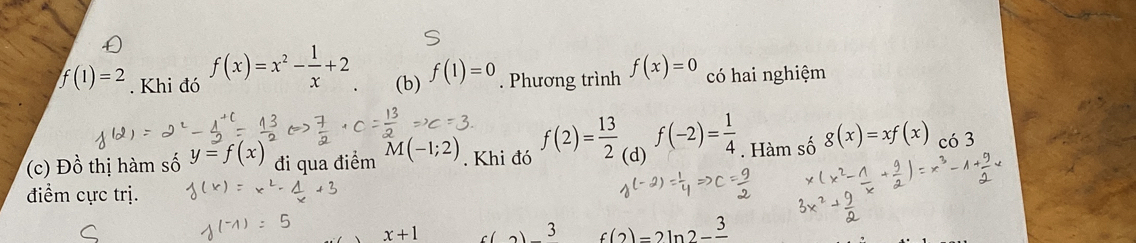 f(1)=2. Khi đó f(x)=x^2- 1/x +2 (b) f(1)=0. Phương trình f(x)=0 có hai nghiệm 
(c) Đồ thị hàm số y=f(x) đi qua điểm M(-1;2). Khi đó f(2)= 13/2  (d) f(-2)= 1/4 . Hàm số g(x)=xf(x) có 3
điểm cực trị.
x+1
3 f(2)=2ln 2-frac 3