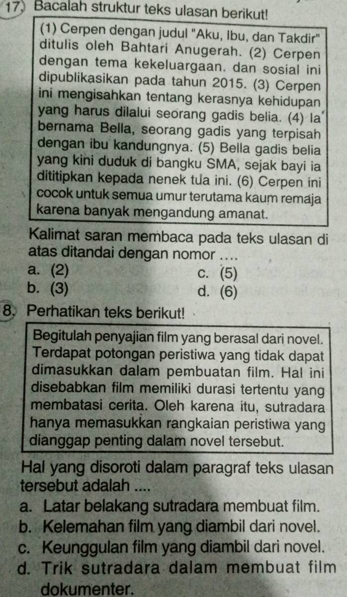 Bacalah struktur teks ulasan berikut!
(1) Cerpen dengan judul "Aku, Ibu, dan Takdir"
ditulis oleh Bahtari Anugerah. (2) Cerpen
dengan tema kekeluargaan. dan sosial ini
dipublikasikan pada tahun 2015. (3) Cerpen
ini mengisahkan tentang kerasnya kehidupan 
yang harus dilalui seorang gadis belia. (4) la
bernama Bella, seorang gadis yang terpisah
dengan ibu kandungnya. (5) Bella gadis belia
yang kini duduk di bangku SMA, sejak bayi ia
dititipkan kepada nenek tua ini. (6) Cerpen ini
cocok untuk semua umur terutama kaum remaja
karena banyak mengandung amanat.
Kalimat saran membaca pada teks ulasan di
atas ditandai dengan nomor ....
a. (2) c. (5)
b. (3) d. . (6)
8. Perhatikan teks berikut!
Begitulah penyajian film yang berasal dari novel.
Terdapat potongan peristiwa yang tidak dapat
dimasukkan dalam pembuatan film. Hal ini
disebabkan film memiliki durasi tertentu yang
membatasi cerita. Oleh karena itu, sutradara
hanya memasukkan rangkaian peristiwa yang
dianggap penting dalam novel tersebut.
Hal yang disoroti dalam paragraf teks ulasan
tersebut adalah ....
a. Latar belakang sutradara membuat film.
b. Kelemahan film yang diambil dari novel.
c. Keunggulan film yang diambil dari novel.
d. Trik sutradara dalam membuat film
dokumenter.