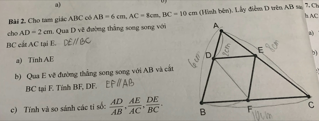 DJ 
Bài 2. Cho tam giác ABC có AB=6cm, AC=8cm, BC=10cm (Hình bên). Lấy điểm D trên AB sa 7. Ch 
h AC
cho AD=2cm. Qua D vẽ đường thẳng song song với
BC cắt AC tại E. 
a) Tính AE
b) Qua E vẽ đường thẳng song song với AB và cắt
BC tại F. Tính BF, DF. 
c) Tính và so sánh các tỉ số:  AD/AB ,  AE/AC ,  DE/BC .