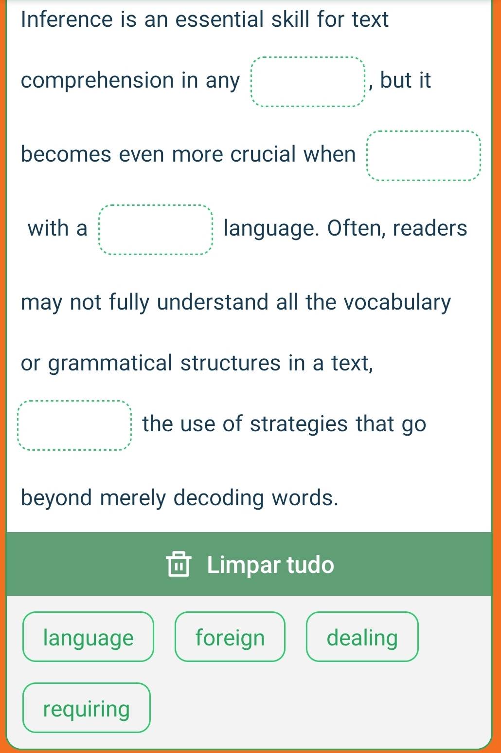 Inference is an essential skill for text 
comprehension in any □ =□ , but it 
becomes even more crucial when beginarrayl x^2-a_□ =mx_min□ _□ 
with a beginarrayr x^2-x-a-x-a-x=frac 30,frac □ frac a□   x/5   x/4□   language. Often, readers 
may not fully understand all the vocabulary 
or grammatical structures in a text,
□ =□ the use of strategies that go 
beyond merely decoding words. 
Limpar tudo 
language foreign dealing 
requiring