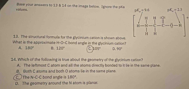 Base your answers to 13 & 14 on the image below. Ignore the pKa
values.
13. The structural formula for the glycinium cation is shown above.
beginbmatrix p^x-q^(wedge) &_1/_13&psi -frac 1&q^(wedge),r∈fty  n-frac q- 1/q - 1/3  
What is the approximate H-O-C bond angle in the glycinium cation?
A. 180° B. 120° C. 105° D. 90°
14. Which of the following is true about the geometry of the glycinium cation?
A. The leftmost C atom and all the atoms directly bonded to it lie in the same plane.
B. Both C atoms and both O atoms lie in the same plane.
C. The N-C-C bond angle is 180°.
D. The geometry around the N atom is planar.