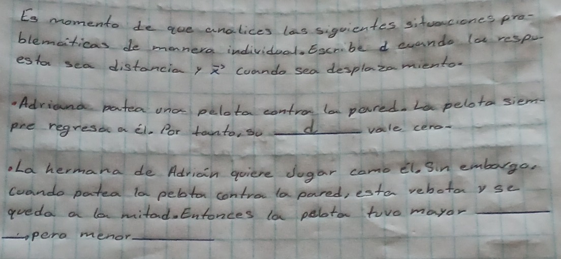 Es momento de aue analices las siguientes sitvenciones pro- 
blemciticas de monera individual. Escribe d evando (a respo 
estor sea distancia y vector x Coando sea desplazamiento. 
.Adriand patea ona pelota contro la pared. Le pelota siem 
pre regresoc a el. Por tainto, so d vale cero- 
ola hermana de Adriain goiere Jogar como el. Sn emborge, 
coando patea la peloton contro la pared, esta rehotayse 
aueda a la mitad. Entonces la pelotar two mayor_ 
_pero menor_