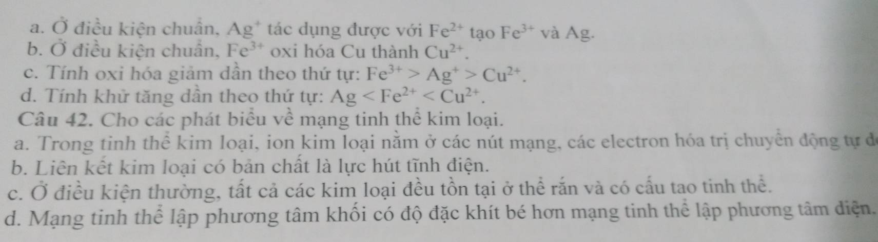 a. Ở điều kiện chuân, Ag^+ tác dụng được với Fe^(2+) tạo Fe^(3+) và Ag.
b. Ở điều kiện chuân, Fe^(3+) oxi hóa Cu thành Cu^(2+).
c. Tính oxi hóa giảm dần theo thứ tự: Fe^(3+)>Ag^+>Cu^(2+).
d. Tính khử tăng dân theo thứ tự: Ag . 
Câu 42. Cho các phát biểu về mạng tinh thể kim loại.
a. Trong tinh thể kim loại, ion kim loại nằm ở các nút mạng, các electron hóa trị chuyển động tự đ
b. Liên kết kim loại có bản chất là lực hút tĩnh điện.
c. Ở điều kiện thường, tất cả các kim loại đều tồn tại ở thể rắn và có cấu tao tinh thể.
d. Mạng tinh thể lập phương tâm khối có độ đặc khít bé hơn mạng tinh thể lập phương tâm diện.