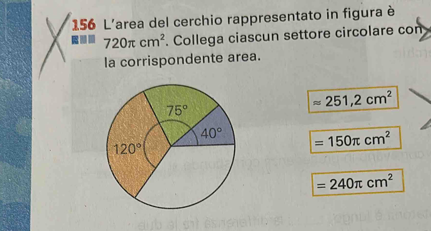 156 L'area del cerchio rappresentato in figura è
a 720π cm^2. Collega ciascun settore circolare con
la corrispondente area.
approx 251,2cm^2
=150π cm^2
=240π cm^2