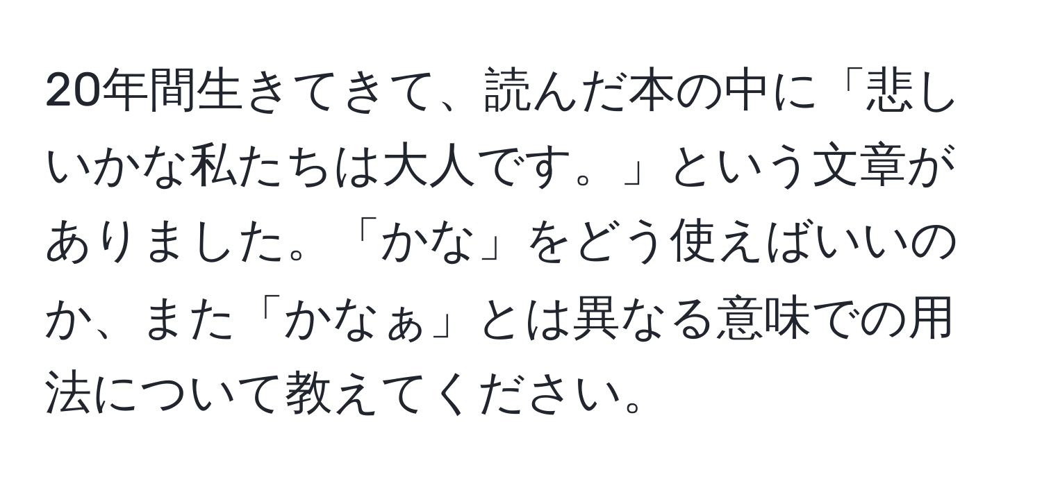 20年間生きてきて、読んだ本の中に「悲しいかな私たちは大人です。」という文章がありました。「かな」をどう使えばいいのか、また「かなぁ」とは異なる意味での用法について教えてください。