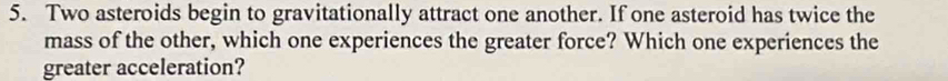 Two asteroids begin to gravitationally attract one another. If one asteroid has twice the 
mass of the other, which one experiences the greater force? Which one experiences the 
greater acceleration?