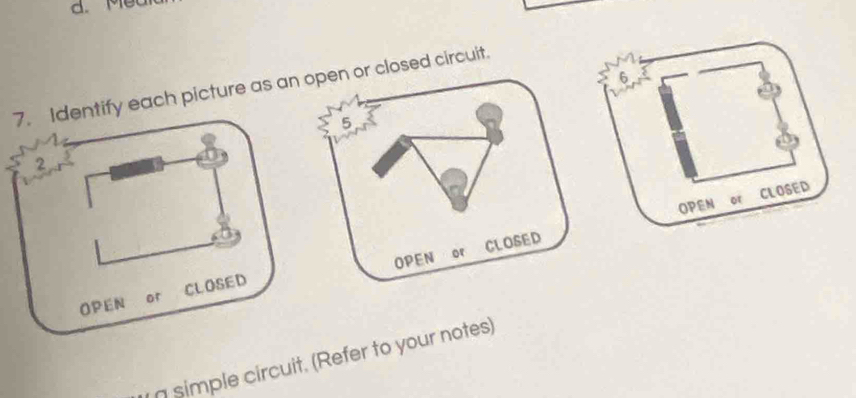 Met 
6 
7. Identify each picture as an open or closed circuit. 
5 
a 
2 
OPEN or CLOSED 
CLOSED 
OPEN of CLOSED OPEN or 
g simple circuit. (Refer to your notes)