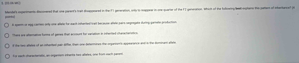 (03.06 MC)
Mendel's experiments discovered that one parent's trait disappeared in the F1 generation, only to reappear in one quarter of the F2 generation. Which of the following best explains this pattern of inheritance? (4
points)
A sperm or egg carries only one allele for each inherited trait because allele pairs segregate during gamete production.
There are alternative forms of genes that account for variation in inherited characteristics.
If the two alleles of an inherited pair differ, then one determines the organism's appearance and is the dominant allele.
For each characteristic, an organism inherits two alleles, one from each parent.