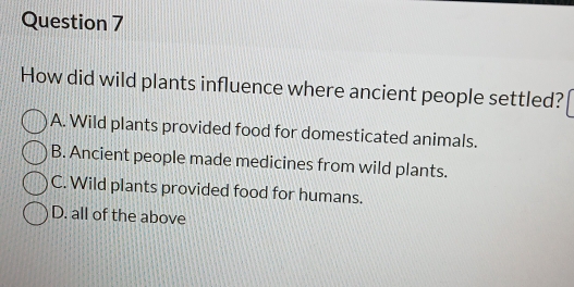 How did wild plants influence where ancient people settled?
A. Wild plants provided food for domesticated animals.
B. Ancient people made medicines from wild plants.
C. Wild plants provided food for humans.
D. all of the above