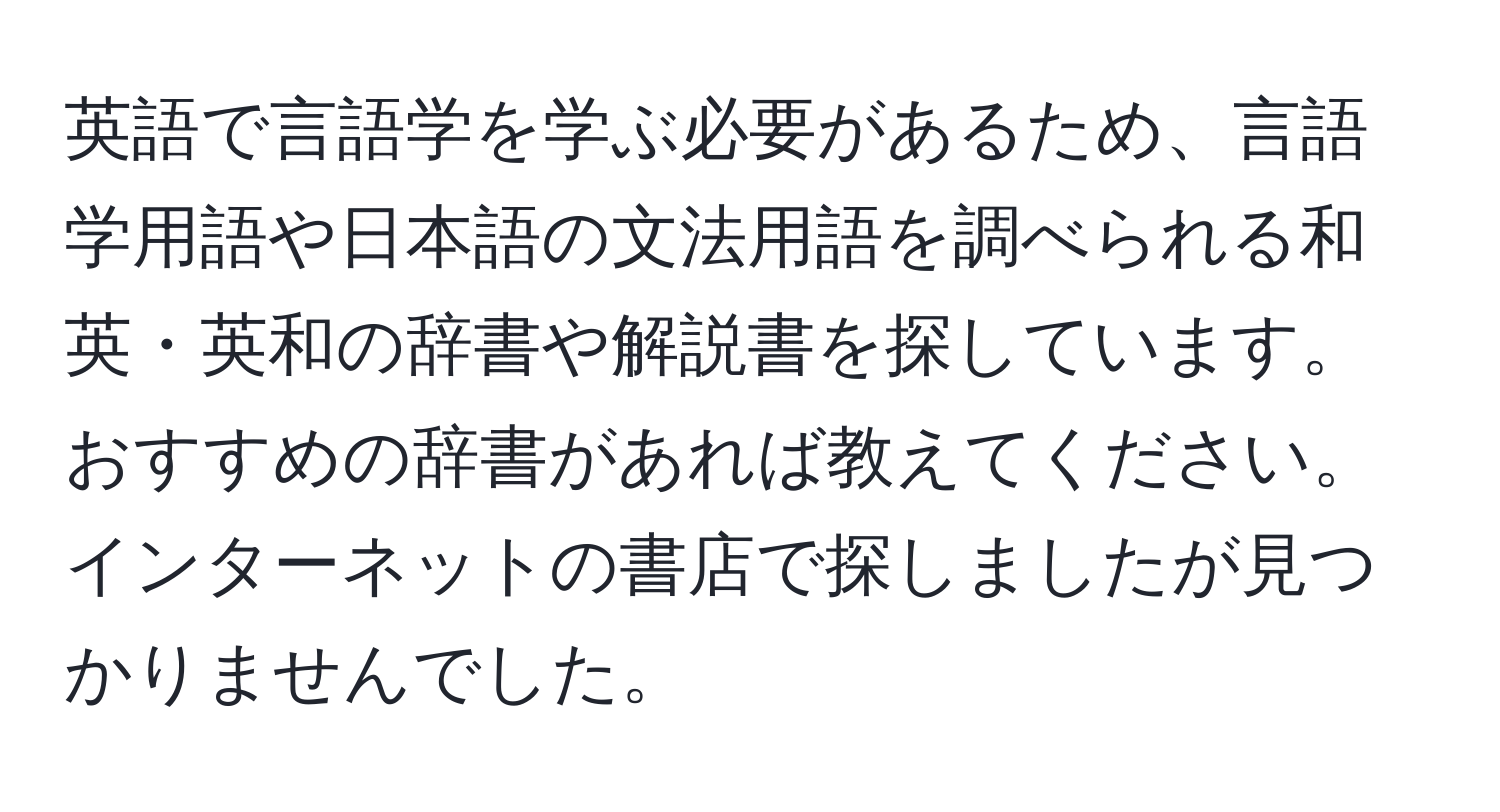 英語で言語学を学ぶ必要があるため、言語学用語や日本語の文法用語を調べられる和英・英和の辞書や解説書を探しています。おすすめの辞書があれば教えてください。インターネットの書店で探しましたが見つかりませんでした。