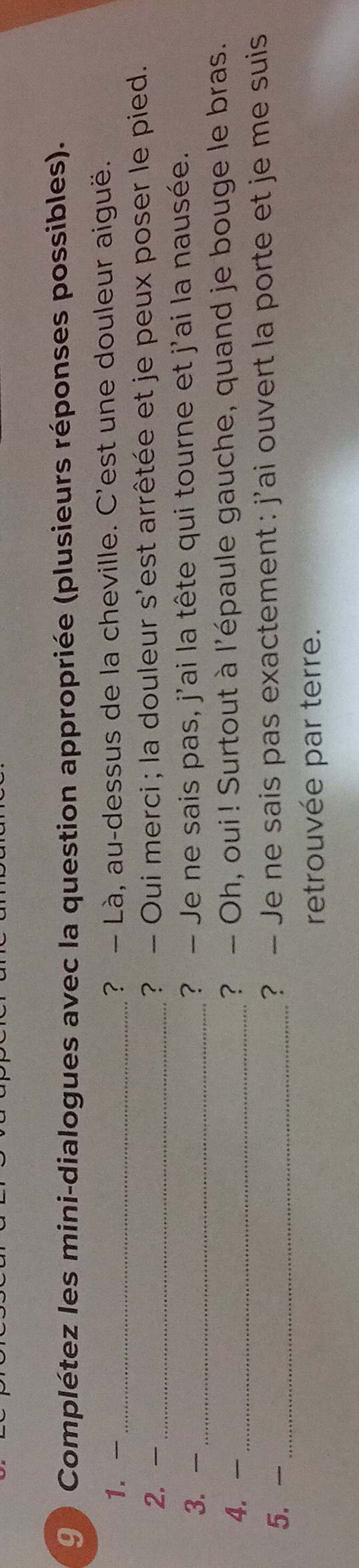 9 ) Complétez les mini-dialogues avec la question appropriée (plusieurs réponses possibles). 
1. - _? — Là, au-dessus de la cheville. C'est une douleur aiguë. 
2. - _? - Oui merci ; la douleur s'est arrêtée et je peux poser le pied. 
3. - _? — Je ne sais pas, j'ai la tête qui tourne et j'ai la nausée. 
4. - _? - Oh, oui ! Surtout à l'épaule gauche, quand je bouge le bras. 
5. -_ ? — Je ne sais pas exactement : j'ai ouvert la porte et je me suis 
retrouvée par terre.