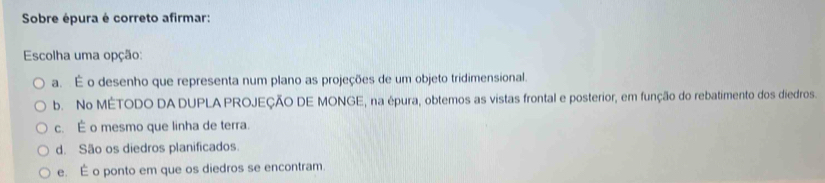 Sobre épura é correto afirmar:
Escolha uma opção:
a. É o desenho que representa num plano as projeções de um objeto tridimensional.
b. No MÉTODO DA DUPLA PROJEÇÃO DE MONGE, na épura, obtemos as vistas frontal e posterior, em função do rebatimento dos diedros.
c. É o mesmo que linha de terra.
d. São os diedros planificados.
e. É o ponto em que os diedros se encontram.