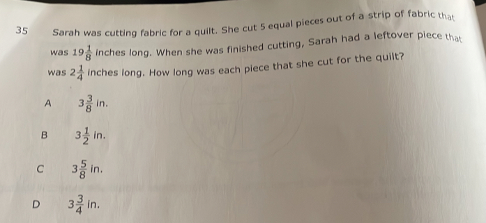 Sarah was cutting fabric for a quilt. She cut 5 equal pieces out of a strip of fabric that
was 19 1/8  inches long. When she was finished cutting, Sarah had a leftover piece that
was 2 1/4  inches long. How long was each piece that she cut for the quilt?
A 3 3/8 in.
B 3 1/2 in.
C 3 5/8 in.
D 3 3/4 in.