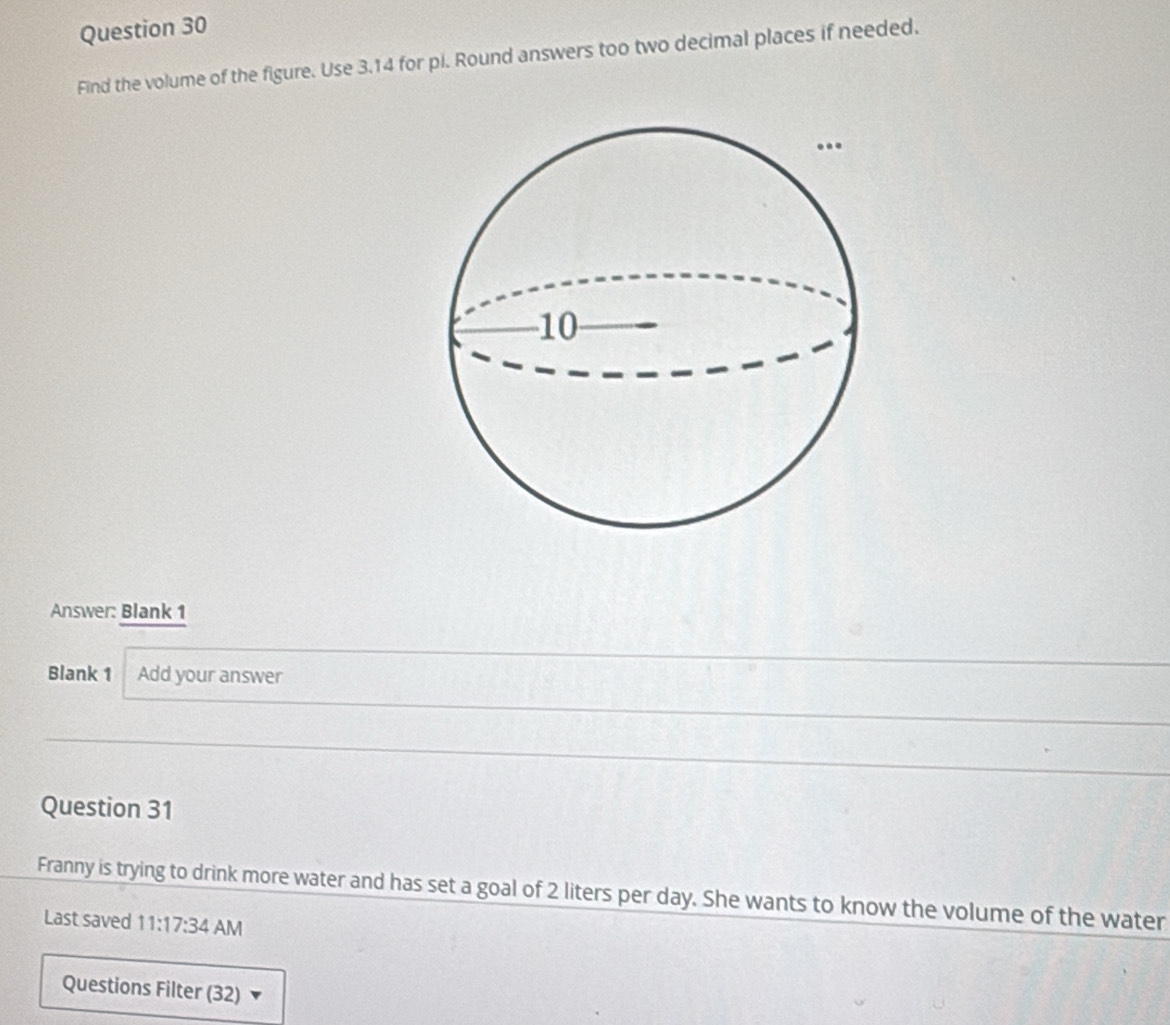 Find the volume of the figure. Use 3.14 for pi. Round answers too two decimal places if needed. 
Answer: Blank 1 
Blank 1 Add your answer 
Question 31 
Franny is trying to drink more water and has set a goal of 2 liters per day. She wants to know the volume of the water 
Last saved 11:17:34 AM 
Questions Filter (32)