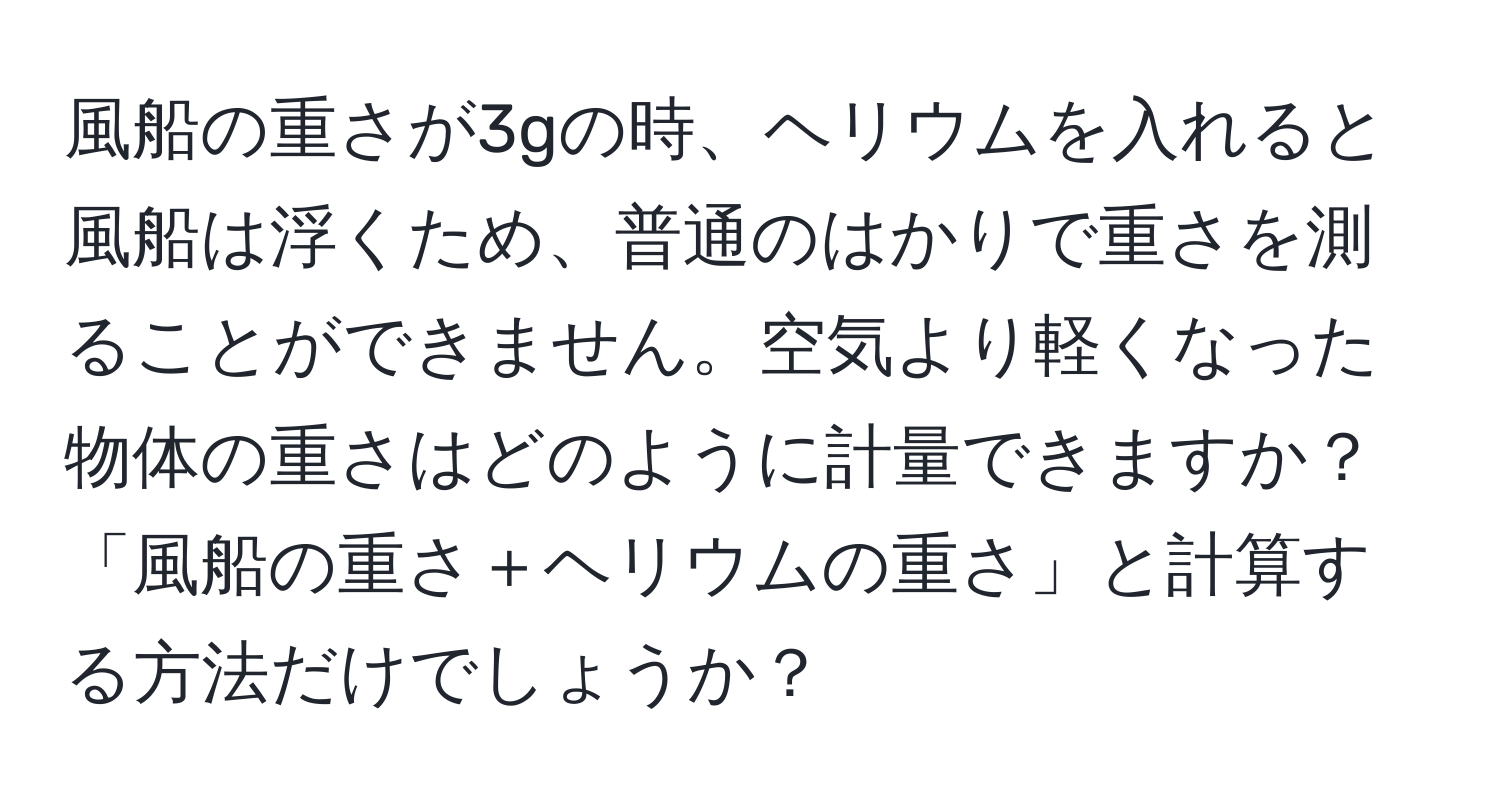 風船の重さが3gの時、ヘリウムを入れると風船は浮くため、普通のはかりで重さを測ることができません。空気より軽くなった物体の重さはどのように計量できますか？「風船の重さ＋ヘリウムの重さ」と計算する方法だけでしょうか？