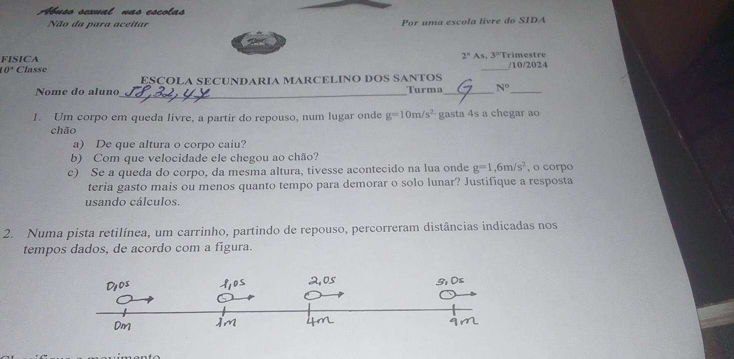 Abuso sexual nas escolas 
Não da para aceitar Por uma escola livre do SIDA 
FISICA Trimestre
2^n As, 3°
10° Classe _/10/2024 
ESCOLA SECUNDARIA MARCELINO DOS SANTOS 
Nome do aluno_ Turma_
N° _ 
1. Um corpo em queda livre, a partir do repouso, num lugar onde g=10m/s^(2_·) gasta 4s a chegar ao 
chão 
a) De que altura o corpo caiu? 
b) Com que velocidade ele chegou ao chão? 
c) Se a queda do corpo, da mesma altura, tivesse acontecido na lua onde g=1,6m/s^2 , o corpo 
teria gasto mais ou menos quanto tempo para demorar o solo lunar? Justifique a resposta 
usando cálculos. 
2. Numa pista retilínea, um carrinho, partindo de repouso, percorreram distâncias indicadas nos 
tempos dados, de acordo com a figura.