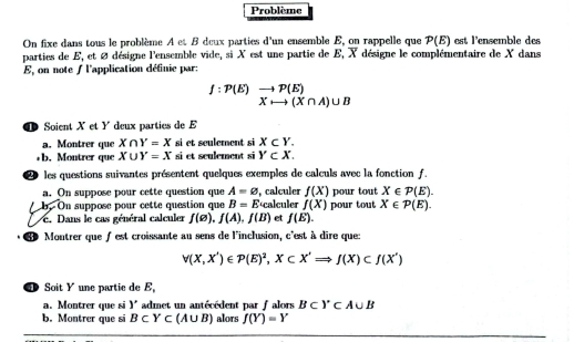 Problème 
On fixe dans tous le problème A et B deux parties d'un ensemble E, on rappelle que P(E) est l'ensemble des 
parties de E, et ∅ désigne l'ensemble vide, si X est une partie de E, X désigne le complémentaire de X dans
E, on note / l'application définie par:
f:P(E)beginarrayr to P(E) Xrightarrow (X∩ A)∪ Bendarray
Soient X et Y deux parties de E
a. Montrer que X∩ Y=X si et sculement si X⊂ Y. 
b. Montrer que X∪ Y=X si et sculement si Y⊂ X. 
les questions suivantes présentent quelques exemples de calculs avec la fonction f. 
a. On suppose pour cette question que A=varnothing , calculer f(X) pour tout X∈ P(E). 
b. On suppose pour cette question que B=E calculer f(X) pour tout X∈ P(E). 
. Dans le cas général calculer f(□ ), f(A), f(B) et f(E). 
Montrer que f est croissante au sens de l'inclusion, c'est à dire que
v(X,X')∈ P(E)^2, X⊂ X'Rightarrow J(X)⊂ f(X')
Soit Y une partic de E
a. Montrer que si Y admet un antécédent par f alors B⊂ Y⊂ A∪ B
b. Montrer que si B⊂ Y⊂ (A∪ B) alors f(Y)=Y