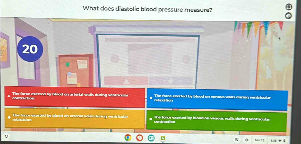 What does diastolic blood pressure measure?
20
The force exerted by blood on arterial walls during ventricular The force exerted by blood on venous walls during ventricular
contraction relaxation
The force exerted by blood on arterial walls during ventricular The force exerted by blood on venous walls during ventricular
relaxation contraction
Mar 12 8:08