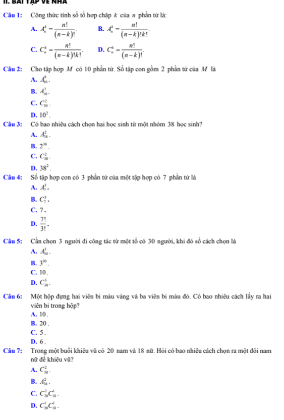 bàt tập về nhà
Câu 1: Công thức tính số tổ hợp chập k của # phần tử là:
A. A_n^(k=frac n!)(n-k)!. B. A_n^(k=frac n!)(n-k)!k!.
C. C_n^(k=frac n!)(n-k)!k!. D. C_n^(4=frac n!)(n-k)!.
Câu 2: Cho tập hợp M có 10 phần tử. Số tập con gồm 2 phần tử của M là
A. A_(10)^5.
B. A_(10)^2.
C. C_(10)^2.
D. 10^2.
Câu 3: Có bao nhiêu cách chọn hai học sinh từ một nhóm 38 học sinh?
A. A_(18)^2.
B. 2^(38).
C. C_(38)^2.
D. 38^2.
Câu 4: Số tập hợp con có 3 phần tử của một tập hợp có 7 phần tử là
A. A_7^(3.
B. C_7^3.
C. 7 .
D. frac 7!)3!.
Câu 5: Cần chọn 3 người đi công tác từ một tổ có 30 người, khi đó số cách chọn là
A. A_(30)^3.
B. 3^(30).
C. 10 .
D. C_(30)^3.
Câu 6: Một hộp đựng hai viên bi màu vàng và ba viên bi màu đỏ. Có bao nhiêu cách lấy ra hai
viên bi trong hộp?
A. 10.
B. 20 .
C. 5 .
D, 6 .
Câu 7: Trong một buổi khiêu vũ có 20 nam và 18 nữ. Hỏi có bao nhiêu cách chọn ra một đôi nam
nữ để khiêu vũ?
A. C_(38)^2.
B. A_(38)^2.
C. C_(20)^2C_(18)^1.
D. C_(20)^1C_(18)^1.