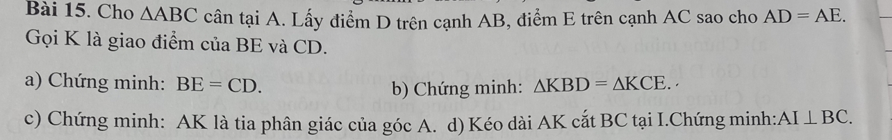 Cho △ ABC cân tại A. Lấy điểm D trên cạnh AB, điểm E trên cạnh AC sao cho AD=AE. 
Gọi K là giao điểm của BE và CD. 
a) Chứng minh: BE=CD. △ KBD=△ KCE. 
b) Chứng minh: 
c) Chứng minh: AK là tia phân giác của góc A. d) Kéo dài AK cắt BC tại I.Chứng minh: AI⊥ BC.