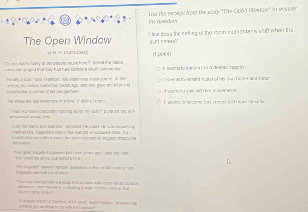 Use the excerpt from the story "The Open Window" to answer
the question
How does the setting of the room momentarily shift when the
The Open Window aunt enters?
by H. H. Munro (Saki) (1 point)
"Do you know many of the people round here?" asked the niece,
when she judged that they had had sufficient silent communion. It seems to darken into a deeper tragedy.
"Hardly a soul," said Framton. "My sister was staying here, at the It seems to remind Nuttel of his own home and sister.
rectory, you know, some four years ago, and she gave me letters of
introduction to some of the people here ' It seems to spin with her movements.
He made the last statement in a tone of distinct regret. It seems to become less creepy and more dynamic
"Then you know practically nothing about my aunt?" pursued the self-
possessed young lady.
"Only her name and address," admitted the caller. He was wondering
whether Mrs. Sappieton was in the married or widowed state. An
undefinable something about the room seemed to suggest masculine
habitation
"Her greal tragedy happened just three years ago," said the child.
"that would be since your sister's time."
"Her tragedy?" asked Framton somehow in this restful country spot
tragedies seemed out of place.
"You may wonder why we keep that window wide open on an October
afternoon," said the niece, indicating ia large French window that
opened on to a lawn
"It is qulle warm for the time of the year," said Framton, "but has that
window got anything to do with the tragedy?"