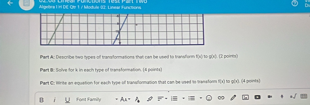 O208 Linear Puncuons Test Part Two 
Algebra I H DE Qtr 1 / Module 02: Linear Functions 
Part A: Describe two types of transformations that can be used to transform f(x) to g(x). (2 points) 
Part B: Solve for k in each type of transformation. (4 points) 
Part C: Write an equation for each type of transformation that can be used to transform f(x) to g(x). (4 points) 
B Font Family A