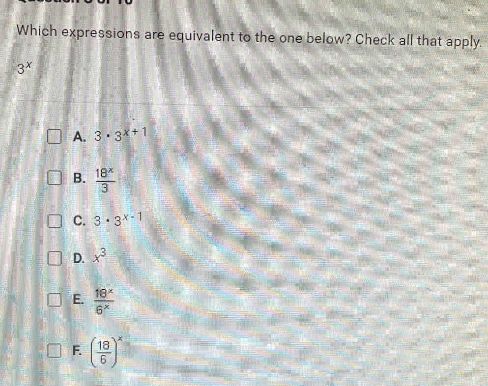 Which expressions are equivalent to the one below? Check all that apply.
3^x
A. 3· 3^(x+1)
B.  18^x/3 
C. 3· 3^(x-1)
D. x^3
E.  18^x/6^x 
F. ( 18/6 )^x