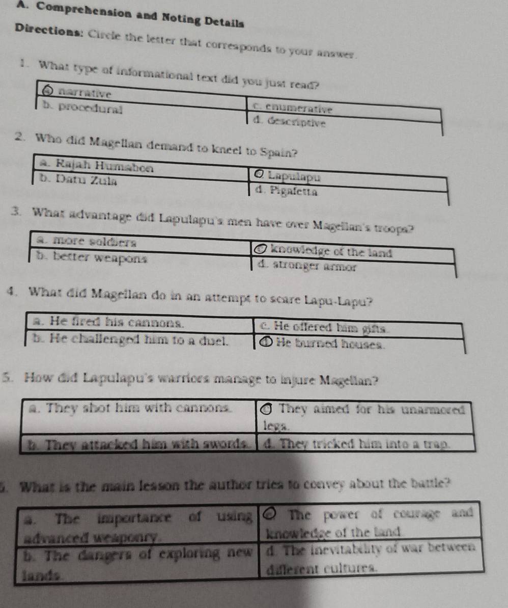 Comprehension and Noting Details
Directions: Circle the letter that corresponds to your answer.
1. What type of informa
Who did Magellan demand to kneel to Spain?
a. Rajah Humabon O Lapulapu
b. Datu Zula d. Pigafetta
3. What advantage did Lapulapu's men have over Magellan's troopa?
a. more soldiera O knowledge of the land
b. better weapons d. stronger armor
4. What did Magellan do in an attempt to scare Lapu-Lapu?
5. How did Lapulapu's warriors manage to injure Magellan?
5. What is the main lesson the author tries to convey about the battle?