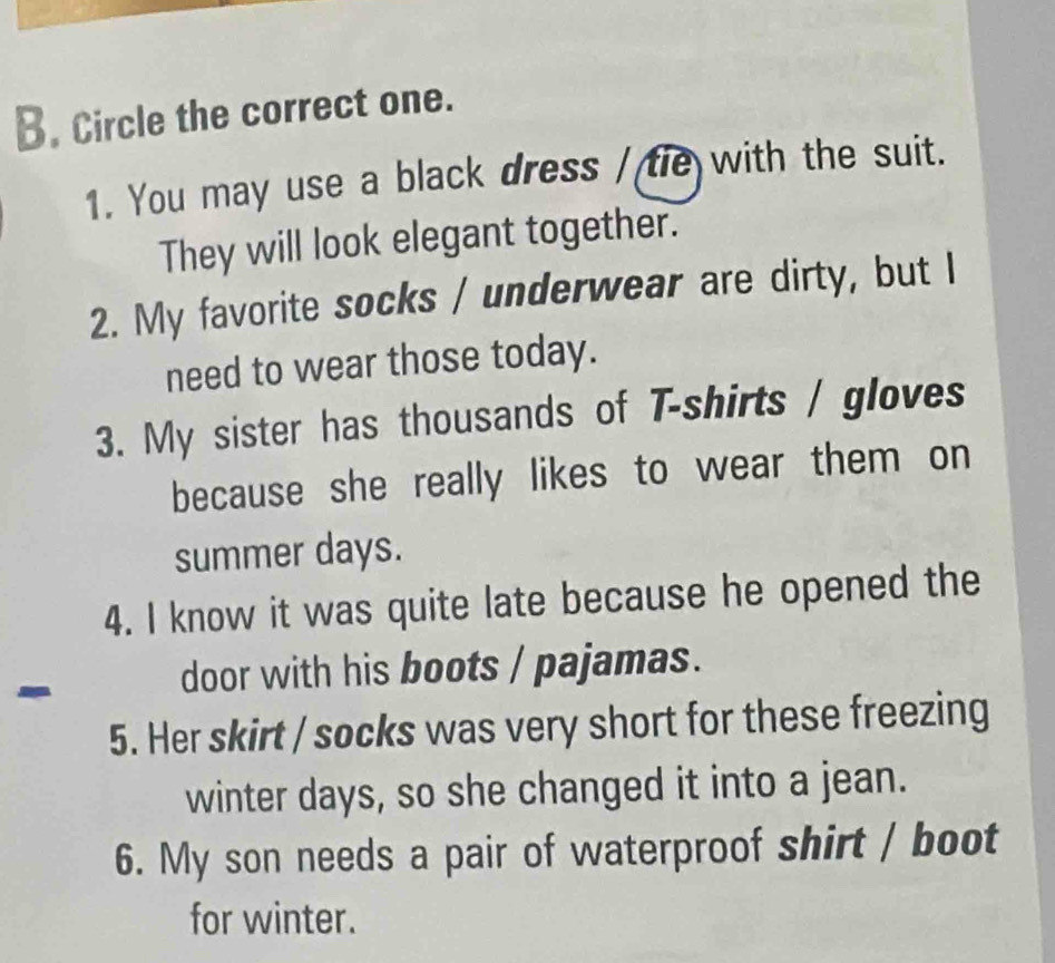 Circle the correct one. 
1. You may use a black dress / tie with the suit. 
They will look elegant together. 
2. My favorite socks / underwear are dirty, but I 
need to wear those today. 
3. My sister has thousands of T-shirts / gloves 
because she really likes to wear them on 
summer days. 
4. I know it was quite late because he opened the 
- 
door with his boots / pajamas. 
5. Her skirt / socks was very short for these freezing 
winter days, so she changed it into a jean. 
6. My son needs a pair of waterproof shirt / boot 
for winter.