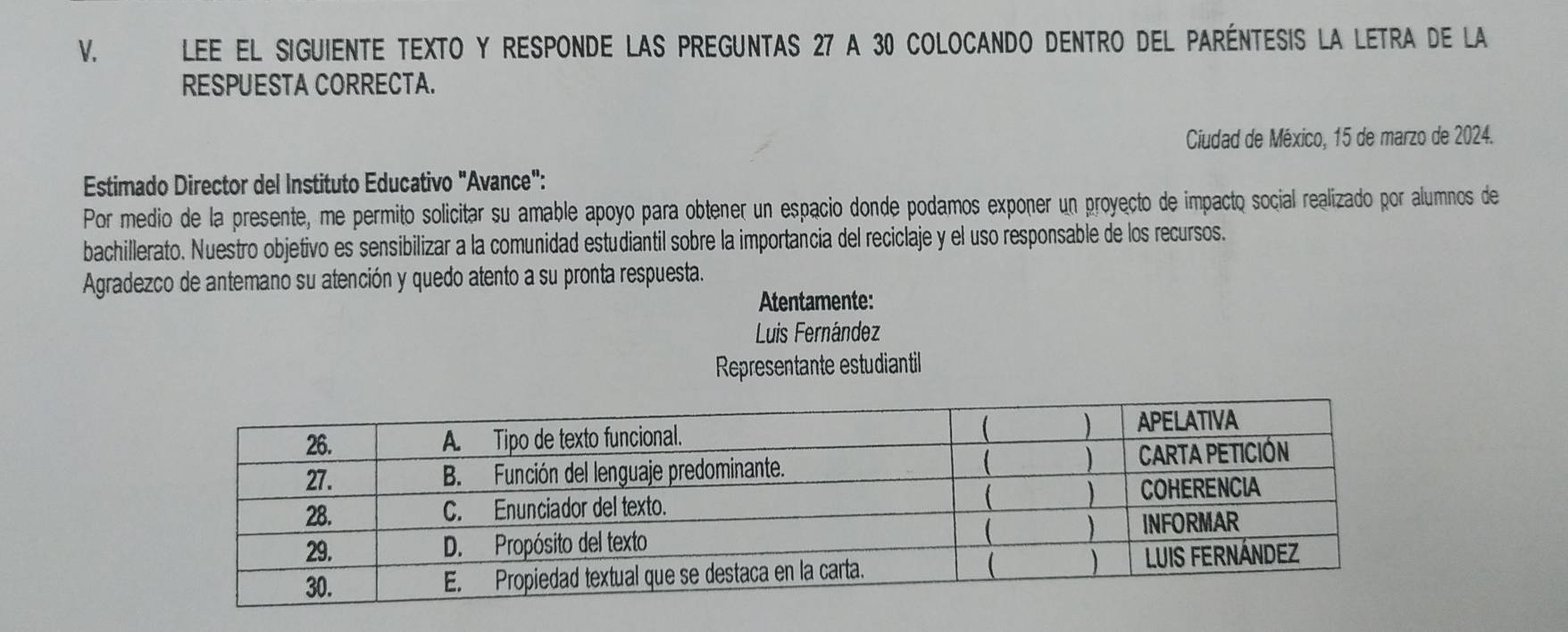 LEE El siguienTe TEXTO y RESponDe LAs pREGunTAs 27 a 30 colocAndo DEntro del pAréntESis la LEtra de la 
RESPUESTA CORRECTA. 
Ciudad de México, 15 de marzo de 2024. 
Estimado Director del Instituto Educativo "Avance": 
Por medio de la presente, me permito solicitar su amable apoyo para obtener un espacio donde podamos exponer un proyecto de impacto social realizado por alumnos de 
bachillerato. Nuestro objetivo es sensibilizar a la comunidad estudiantil sobre la importancia del reciclaje y el uso responsable de los recursos. 
Agradezco de antemano su atención y quedo atento a su pronta respuesta. 
Atentamente: 
Luis Fernández 
Representante estudiantil