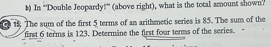 In “Double Jeopardy!” (above right), what is the total amount shown? 
15. The sum of the first 5 terms of an arithmetic series is 85. The sum of the 
first 6 terms is 123. Determine the first four terms of the series.